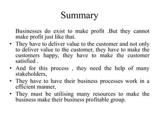 Summary
Businesses do exist to make profit .But they cannot
make profit just like that.
• They have to deliver value to the customer and not only
to deliver value to the customer, they have to make the
customers happy, they have to make the customer
satisfied .
• And for this process , they need the help of many
stakeholders,
• They have to have their business processes work in a
efficient manner,
• They must be utilising many resources to make the
business make their business profitable group.
 