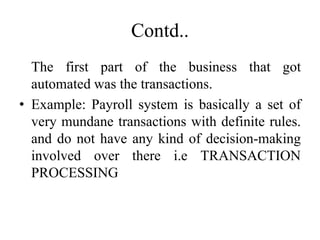Contd..
The first part of the business that got
automated was the transactions.
• Example: Payroll system is basically a set of
very mundane transactions with definite rules.
and do not have any kind of decision-making
involved over there i.e TRANSACTION
PROCESSING
 