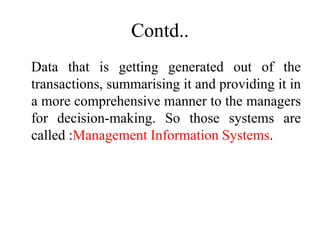 Contd..
Data that is getting generated out of the
transactions, summarising it and providing it in
a more comprehensive manner to the managers
for decision-making. So those systems are
called :Management Information Systems.
 