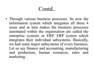 Contd..
• Through various business processes. So now the
information system which integrates all these 4
areas and in turn makes the business processes
automated within the organisation are called the
enterprise systems or ERP. ERP system which
integrates their individual subsystems. Basically,
we had some major subsystems of every business.
Let us say finance and accounting, manufacturing
and production, human resources, sales and
marketing.
 