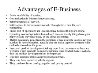Advantages of E-Business
• Better availability of service,
• Cost reduction in information processing,
• better timeliness of service,
• better access to the customer market. Through B2C, now they are
connecting.
• Initial cost of operations are less expensive because things are online.
• Operating costs of operation has reduced because mostly things have gone
paperless and they have many of the things automated,
• Better purchasing price from the suppliers where example is about reverse
auction. In reverse auction, actually one can make suppliers compete with
each other to reduce the price.
• Improved product development, taking input from customers as there are
websites which can help customer customise their product. Nike’s website,
thus the product development can be improved.
• Business can have improved product development,
• They can have improved scheduling and
• They can have better quality, supplier and quality control.
 