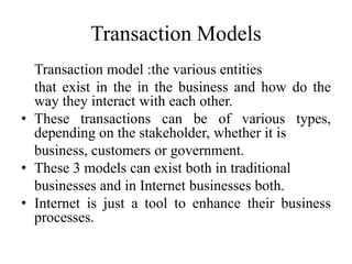 Transaction Models
Transaction model :the various entities
that exist in the in the business and how do the
way they interact with each other.
• These transactions can be of various types,
depending on the stakeholder, whether it is
business, customers or government.
• These 3 models can exist both in traditional
businesses and in Internet businesses both.
• Internet is just a tool to enhance their business
processes.
 