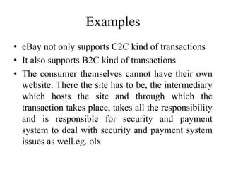 Examples
• eBay not only supports C2C kind of transactions
• It also supports B2C kind of transactions.
• The consumer themselves cannot have their own
website. There the site has to be, the intermediary
which hosts the site and through which the
transaction takes place, takes all the responsibility
and is responsible for security and payment
system to deal with security and payment system
issues as well.eg. olx
 