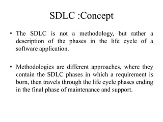 SDLC :Concept
• The SDLC is not a methodology, but rather a
description of the phases in the life cycle of a
software application.
• Methodologies are different approaches, where they
contain the SDLC phases in which a requirement is
born, then travels through the life cycle phases ending
in the final phase of maintenance and support.
 