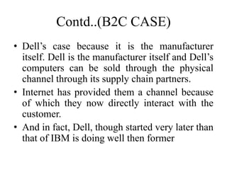 Contd..(B2C CASE)
• Dell’s case because it is the manufacturer
itself. Dell is the manufacturer itself and Dell’s
computers can be sold through the physical
channel through its supply chain partners.
• Internet has provided them a channel because
of which they now directly interact with the
customer.
• And in fact, Dell, though started very later than
that of IBM is doing well then former
 