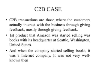C2B CASE
• C2B transactions are those where the customers
actually interact with the business through giving
feedback, mostly through giving feedback.
• 1st product that Amazon was started selling was
books with its headquarter at Seattle, Washington,
United States.
• And when the company started selling books, it
was a Internet company. It was not very well-
known then
 
