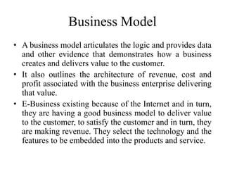 Business Model
• A business model articulates the logic and provides data
and other evidence that demonstrates how a business
creates and delivers value to the customer.
• It also outlines the architecture of revenue, cost and
profit associated with the business enterprise delivering
that value.
• E-Business existing because of the Internet and in turn,
they are having a good business model to deliver value
to the customer, to satisfy the customer and in turn, they
are making revenue. They select the technology and the
features to be embedded into the products and service.
 