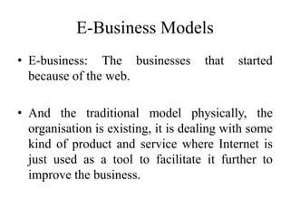 E-Business Models
• E-business: The businesses that started
because of the web.
• And the traditional model physically, the
organisation is existing, it is dealing with some
kind of product and service where Internet is
just used as a tool to facilitate it further to
improve the business.
 