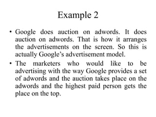 Example 2
• Google does auction on adwords. It does
auction on adwords. That is how it arranges
the advertisements on the screen. So this is
actually Google’s advertisement model.
• The marketers who would like to be
advertising with the way Google provides a set
of adwords and the auction takes place on the
adwords and the highest paid person gets the
place on the top.
 