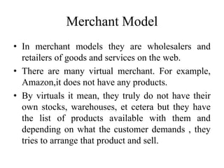 Merchant Model
• In merchant models they are wholesalers and
retailers of goods and services on the web.
• There are many virtual merchant. For example,
Amazon,it does not have any products.
• By virtuals it mean, they truly do not have their
own stocks, warehouses, et cetera but they have
the list of products available with them and
depending on what the customer demands , they
tries to arrange that product and sell.
 