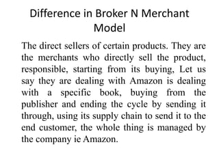Difference in Broker N Merchant
Model
The direct sellers of certain products. They are
the merchants who directly sell the product,
responsible, starting from its buying, Let us
say they are dealing with Amazon is dealing
with a specific book, buying from the
publisher and ending the cycle by sending it
through, using its supply chain to send it to the
end customer, the whole thing is managed by
the company ie Amazon.
 
