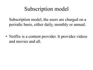 Subscription model
Subscription model, the users are charged on a
periodic basis, either daily, monthly or annual.
• Netflix is a content provider. It provides videos
and movies and all.
 