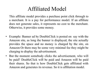 Affiliated Model
This affiliate model provides a purchase point click through to
a merchant. It is a pay for performance model. If an affiliate
does not generate sales, it represents no cost to the merchant.
Otherwise, it provides some money.
• Example: Banner ad by DoubleClick is posted on say with the
Amazon site, as long the banner is displayed, the site actually
provides the space and no money is charged by the site, on
Amazon Or there may be some very minimal fee they might be
charging to display the advertisement.
• But the moment somebody clicks the advertisement, who will
be paid? DoubleClick will be paid and Amazon will be paid
their shares. So that is how DoubleClick gets affiliated with
Amazon and generates its revenue. So it is affiliation model.
 