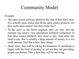 Community Model
Example
• The open source software platform like that of Red Hat Linux.
It is actually open source and all the open source products, are
they really open source? Are they really free?
• To the users at the lower segment, they are free. But the
moment one need a very specialised technical component of
that open source platform, they need to pay. And when one
need to pay, that is actually a huge amount of money, it is not
small amount. And that is how they charge.
• Many times, they will be asking for donations. If somebody is
happy with the kind of product or service they are providing,
people can donate. That is how they will be surviving.
 