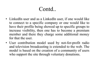 Contd..
• LinkedIn user and as a LinkedIn user, if one would like
to connect to a specific company or one would like to
have their profile being showed up to specific groups to
increase visibility, then one has to become a premium
member and there they charge some additional money
for that the user.
• User contribution model used by not-for-profit radio
and television broadcasting is extended to the web. The
model is based on the creation of a community of users
who support the site through voluntary donations.
 
