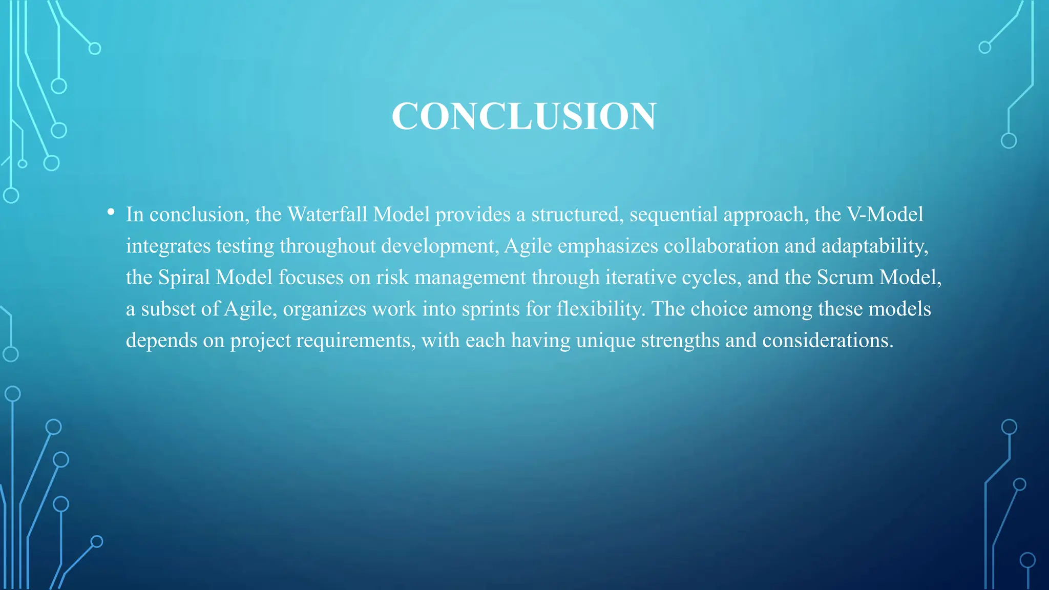 CONCLUSION
• In conclusion, the Waterfall Model provides a structured, sequential approach, the V-Model
integrates testing throughout development, Agile emphasizes collaboration and adaptability,
the Spiral Model focuses on risk management through iterative cycles, and the Scrum Model,
a subset of Agile, organizes work into sprints for flexibility. The choice among these models
depends on project requirements, with each having unique strengths and considerations.
 