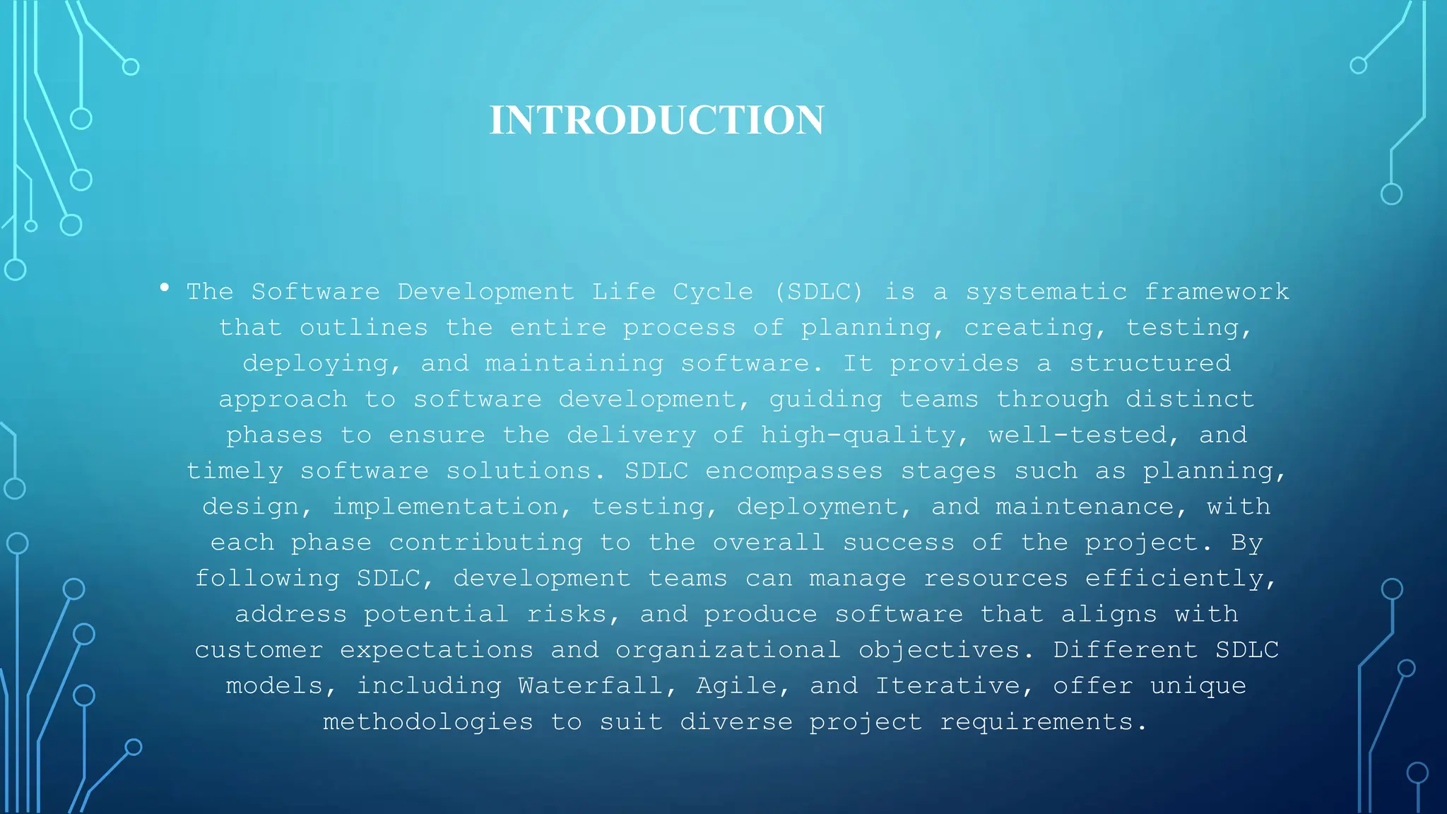 • The Software Development Life Cycle (SDLC) is a systematic framework
that outlines the entire process of planning, creating, testing,
deploying, and maintaining software. It provides a structured
approach to software development, guiding teams through distinct
phases to ensure the delivery of high-quality, well-tested, and
timely software solutions. SDLC encompasses stages such as planning,
design, implementation, testing, deployment, and maintenance, with
each phase contributing to the overall success of the project. By
following SDLC, development teams can manage resources efficiently,
address potential risks, and produce software that aligns with
customer expectations and organizational objectives. Different SDLC
models, including Waterfall, Agile, and Iterative, offer unique
methodologies to suit diverse project requirements.
INTRODUCTION
 