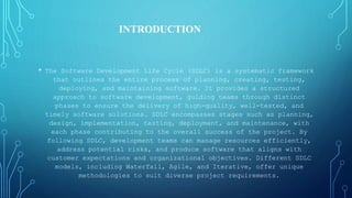 • The Software Development Life Cycle (SDLC) is a systematic framework
that outlines the entire process of planning, creating, testing,
deploying, and maintaining software. It provides a structured
approach to software development, guiding teams through distinct
phases to ensure the delivery of high-quality, well-tested, and
timely software solutions. SDLC encompasses stages such as planning,
design, implementation, testing, deployment, and maintenance, with
each phase contributing to the overall success of the project. By
following SDLC, development teams can manage resources efficiently,
address potential risks, and produce software that aligns with
customer expectations and organizational objectives. Different SDLC
models, including Waterfall, Agile, and Iterative, offer unique
methodologies to suit diverse project requirements.
INTRODUCTION
 