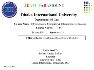 1
Title: Software Development Life Cycle (SDLC)
Dhaka International University
Department of Law
Course Name: Introduction to Computer & Information Technology
Course No: 0611.1.1.01
TEAM PARAMOUNT
Submitted To
Suman Ahmed Saikan
Lecturer
Department of CSE
Dhaka International University-DIU
1 February 2024
Batch: 66th Semester: 1st
 