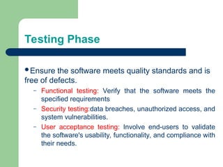 Testing Phase
Ensure the software meets quality standards and is
free of defects.
– Functional testing: Verify that the software meets the
specified requirements
– Security testing:data breaches, unauthorized access, and
system vulnerabilities.
– User acceptance testing: Involve end-users to validate
the software's usability, functionality, and compliance with
their needs.
 