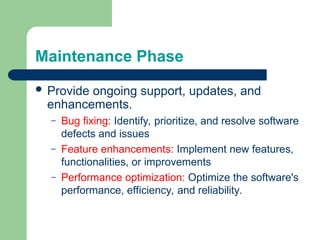 Maintenance Phase
 Provide ongoing support, updates, and
enhancements.
– Bug fixing: Identify, prioritize, and resolve software
defects and issues
– Feature enhancements: Implement new features,
functionalities, or improvements
– Performance optimization: Optimize the software's
performance, efficiency, and reliability.
 