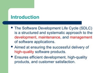 Introduction
 The Software Development Life Cycle (SDLC)
is a structured and systematic approach to the
development, maintenance, and management
of software applications.
 Aimed at ensuring the successful delivery of
high-quality software products.
 Ensures efficient development, high-quality
products, and customer satisfaction.
 