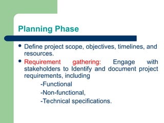Planning Phase
 Define project scope, objectives, timelines, and
resources.
 Requirement gathering: Engage with
stakeholders to Identify and document project
requirements, including
-Functional
-Non-functional,
-Technical specifications.
 