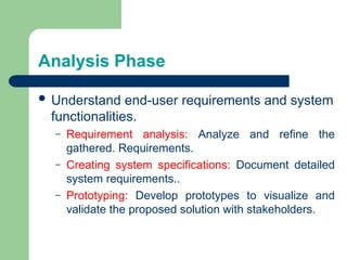 Analysis Phase
 Understand end-user requirements and system
functionalities.
– Requirement analysis: Analyze and refine the
gathered. Requirements.
– Creating system specifications: Document detailed
system requirements..
– Prototyping: Develop prototypes to visualize and
validate the proposed solution with stakeholders.
 