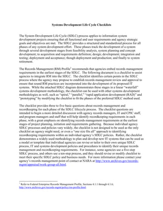Systems Development Life Cycle Checklists


The System Development Life Cycle (SDLC) process applies to information system
development projects ensuring that all functional and user requirements and agency strategic
goals and objectives are met. The SDLC provides a structured and standardized process for all
phases of any system development effort. These phases track the development of a system
through several development stages from feasibility analysis, system planning and concept
development; to acquisition and requirements definition; design; development; integration and
testing; deployment and acceptance; though deployment and production; and finally to system
retirement.

The Records Management (RM) Profile1 recommends that agencies embed records management
requirements in the earliest stages of the SDLC. The following document is a checklist to assist
agencies to integrate RM into the SDLC. The checklist identifies certain points in the SDLC
process where the agency may propose to establish records management review and approval to
ensure that sound RM practices are incorporated into the development of its proposed IT
systems. While the attached SDLC diagram demonstrates these stages in a linear “waterfall”
systems development methodology, the checklist can be used with other systems development
methodologies as well, such as “spiral,” “parallel,” “rapid application development (RAD)” and
“prototyping” by modifying the checklist to fit the phases of the preferred SDLC method used.

The checklist provides three to five basic questions about records management and
recordkeeping for each phase of the SDLC lifecycle process. The checklist questions are
intended to begin a more detailed discussion with agency records managers, IT and CPIC staff,
and program managers and staff that will help identify recordkeeping requirements in each
phase, with a great emphasis on identifying records management requirements at the earliest
stages of project planning, initiation and requirements gathering. Because individual agency
SDLC processes and policies vary widely, the checklist is not designed to be used as the only
checklist an agency might need, or even a “one size fits all” approach to identifying
recordkeeping requirements within an individual agency’s SDLC policies. Rather, the checklist
demonstrates a widely used methodology to plan and develop new IT systems that can be used as
a model or template that individual agencies can revise or tailor to their own unique SDLC
process, IT and systems development policies and procedures to identify their unique records
management and recordkeeping requirements. For instance, some agencies use a five-step
SDLC process, and others use a ten-step process, and they should revise or modify checklist to
meet their specific SDLC policy and business needs. For more information please contact your
agency’s records management point of contact at NARA at http://www.archives.gov/records-
mgmt/appraisal/work-group-all.html.




1
 Refer to Federal Enterprise Records Management Profile, Sections 4.1.1 through 4.1.6;
http://www.archives.gov/records-mgmt/policy/rm-profile.html.
 