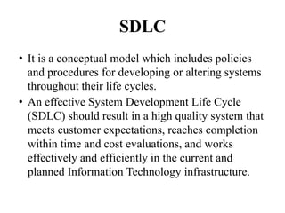 SDLC
• It is a conceptual model which includes policies
and procedures for developing or altering systems
throughout their life cycles.
• An effective System Development Life Cycle
(SDLC) should result in a high quality system that
meets customer expectations, reaches completion
within time and cost evaluations, and works
effectively and efficiently in the current and
planned Information Technology infrastructure.
 