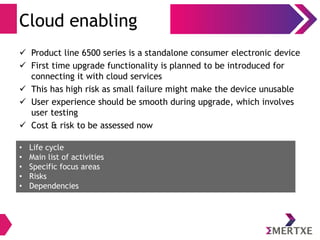 Cloud enabling
 Product line 6500 series is a standalone consumer electronic device
 First time upgrade functionality is planned to be introduced for
connecting it with cloud services
 This has high risk as small failure might make the device unusable
 User experience should be smooth during upgrade, which involves
user testing
 Cost & risk to be assessed now
• Life cycle
• Main list of activities
• Specific focus areas
• Risks
• Dependencies
 