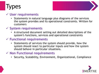 Types
 User requirements
• Statements in natural language plus diagrams of the services
the system provides and its operational constraints. Written for
customers
 System requirements
• A structured document setting out detailed descriptions of the
system‟s functions, services and operational constraints
 Functional requirements
• Statements of services the system should provide, how the
system should react to particular inputs and how the system
should behave in particular situations.
 Non Functional requirements
• Security, Scalability, Environment, Organizational, Compliance
 