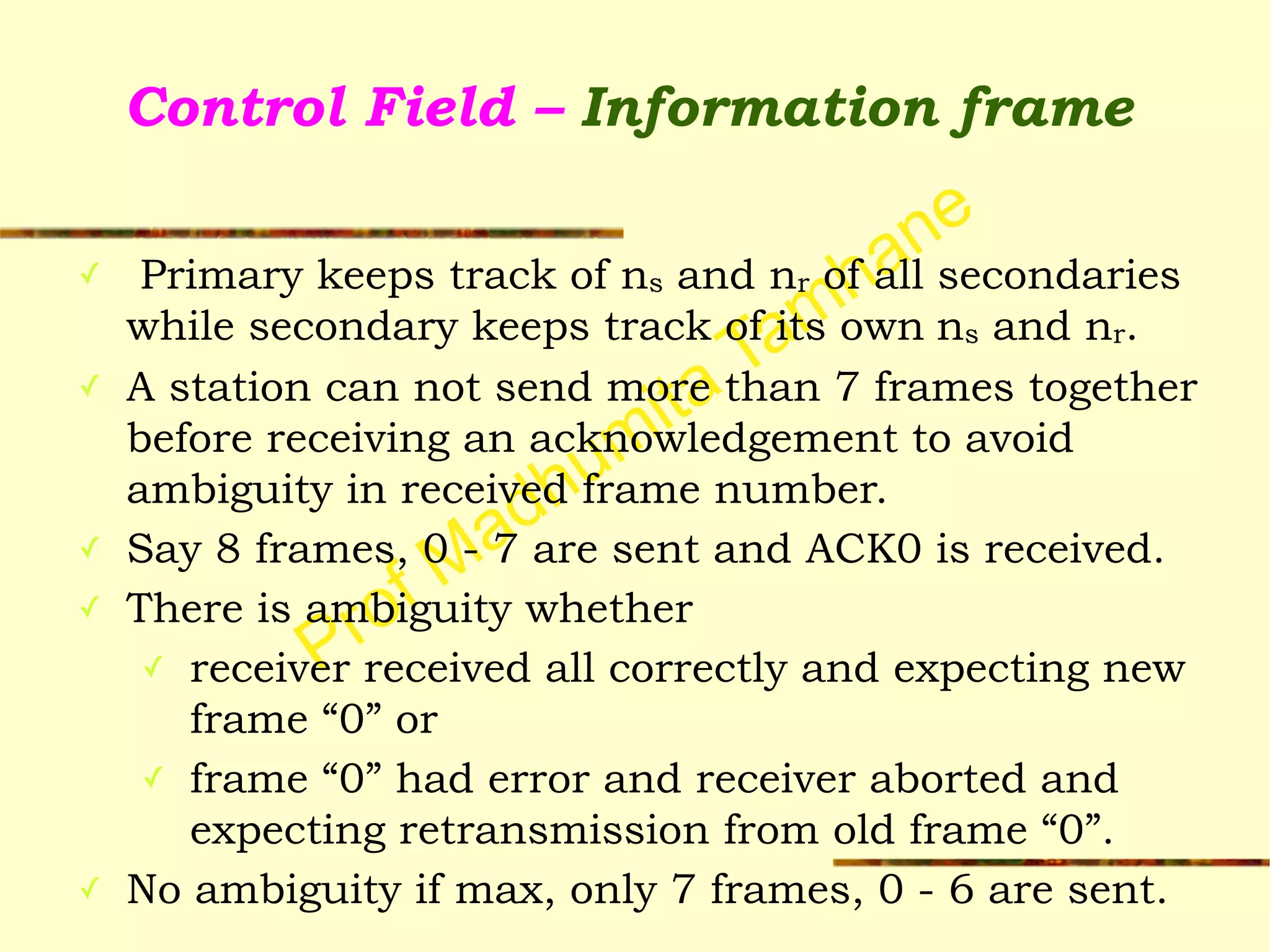 Prof Madhumita Tamhane
Control Field – Information frame
✓ Primary keeps track of ns and nr of all secondaries
while secondary keeps track of its own ns and nr.
✓ A station can not send more than 7 frames together
before receiving an acknowledgement to avoid
ambiguity in received frame number.
✓ Say 8 frames, 0 - 7 are sent and ACK0 is received.
✓ There is ambiguity whether
✓ receiver received all correctly and expecting new
frame “0” or
✓ frame “0” had error and receiver aborted and
expecting retransmission from old frame “0”.
✓ No ambiguity if max, only 7 frames, 0 - 6 are sent.
 