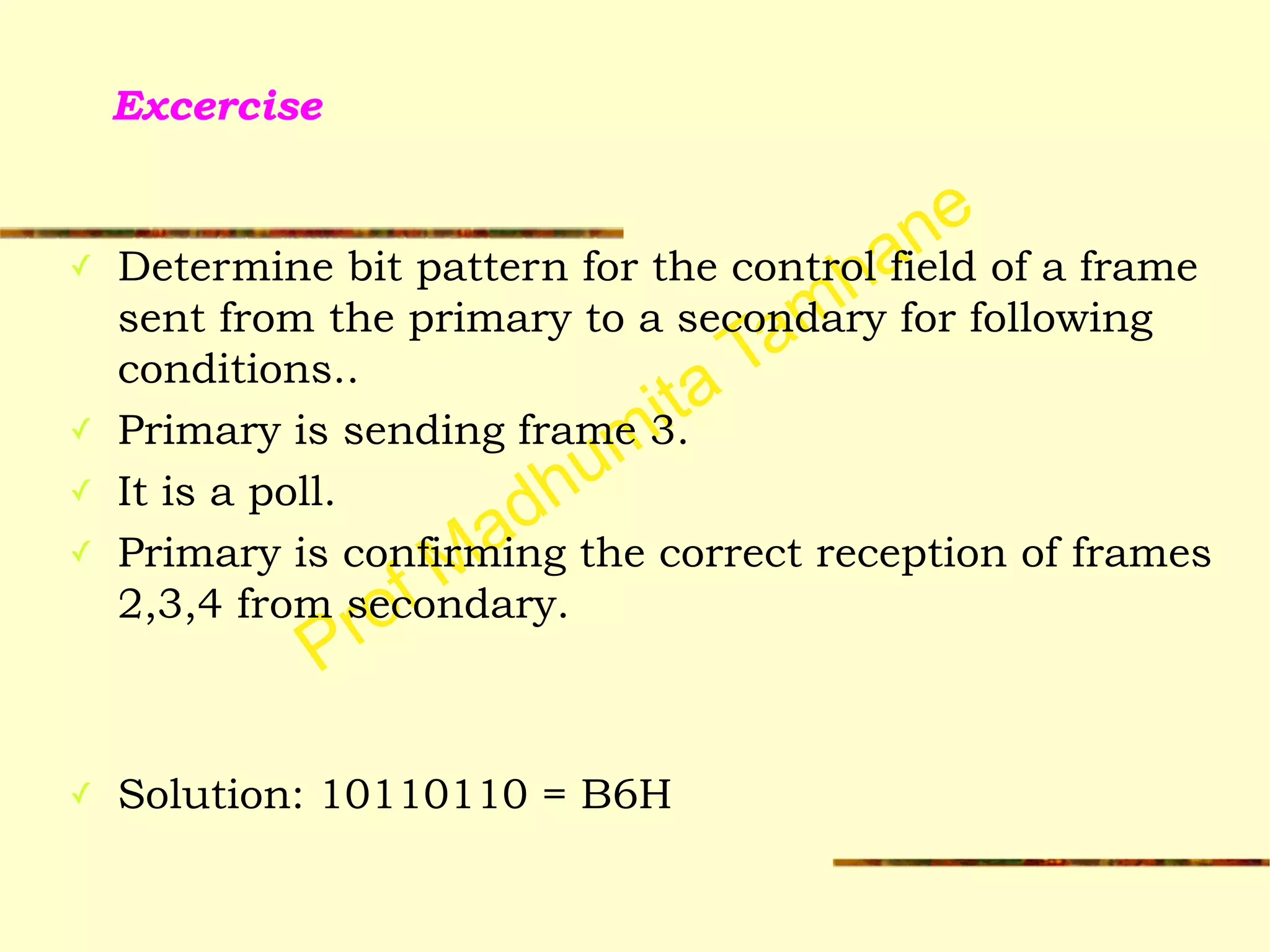 Prof Madhumita Tamhane
Excercise
✓ Determine bit pattern for the control field of a frame
sent from the primary to a secondary for following
conditions..
✓ Primary is sending frame 3.
✓ It is a poll.
✓ Primary is confirming the correct reception of frames
2,3,4 from secondary.
!
!
✓ Solution: 10110110 = B6H
 
