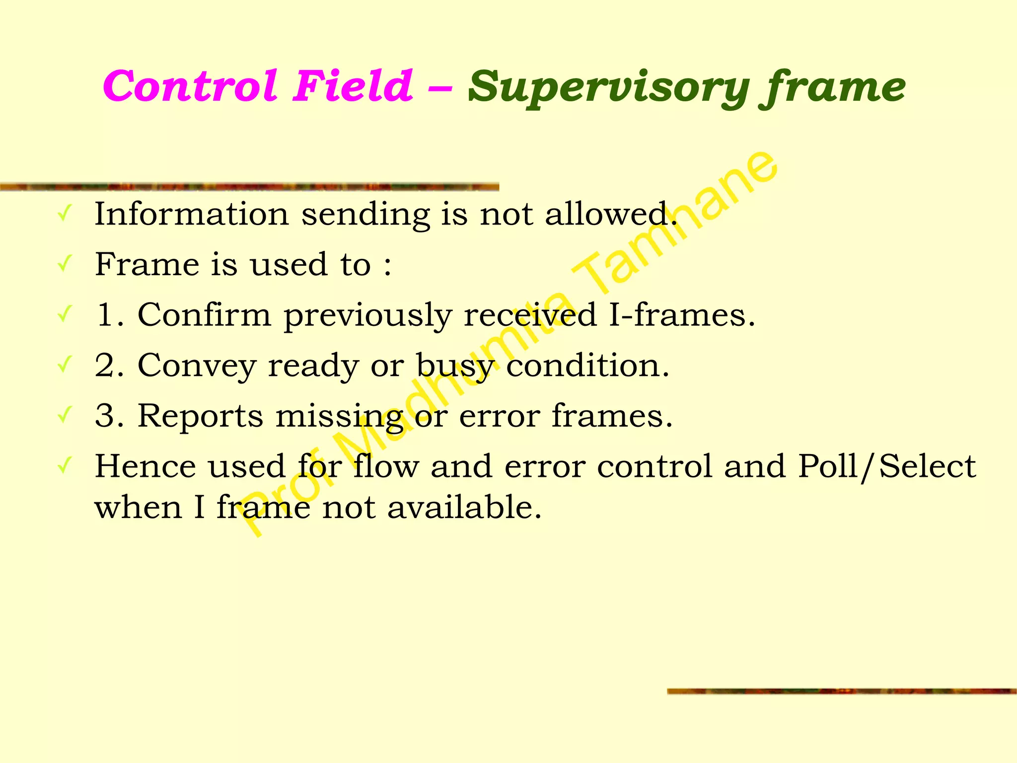 Prof Madhumita Tamhane
Control Field – Supervisory frame
✓ Information sending is not allowed.
✓ Frame is used to :
✓ 1. Confirm previously received I-frames.
✓ 2. Convey ready or busy condition.
✓ 3. Reports missing or error frames.
✓ Hence used for flow and error control and Poll/Select
when I frame not available.
 