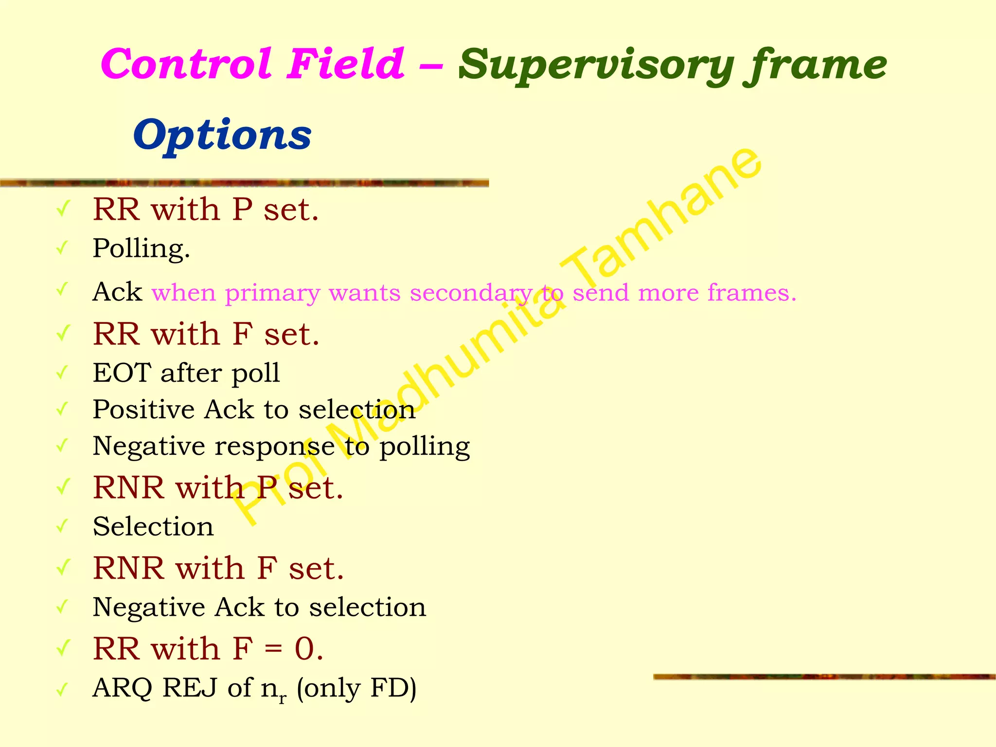 Prof Madhumita Tamhane
Control Field – Supervisory frame  
Options
✓ RR with P set.
✓ Polling.
✓ Ack when primary wants secondary to send more frames.
✓ RR with F set.
✓ EOT after poll
✓ Positive Ack to selection
✓ Negative response to polling
✓ RNR with P set.
✓ Selection
✓ RNR with F set.
✓ Negative Ack to selection
✓ RR with F = 0.
✓ ARQ REJ of nr (only FD)
 