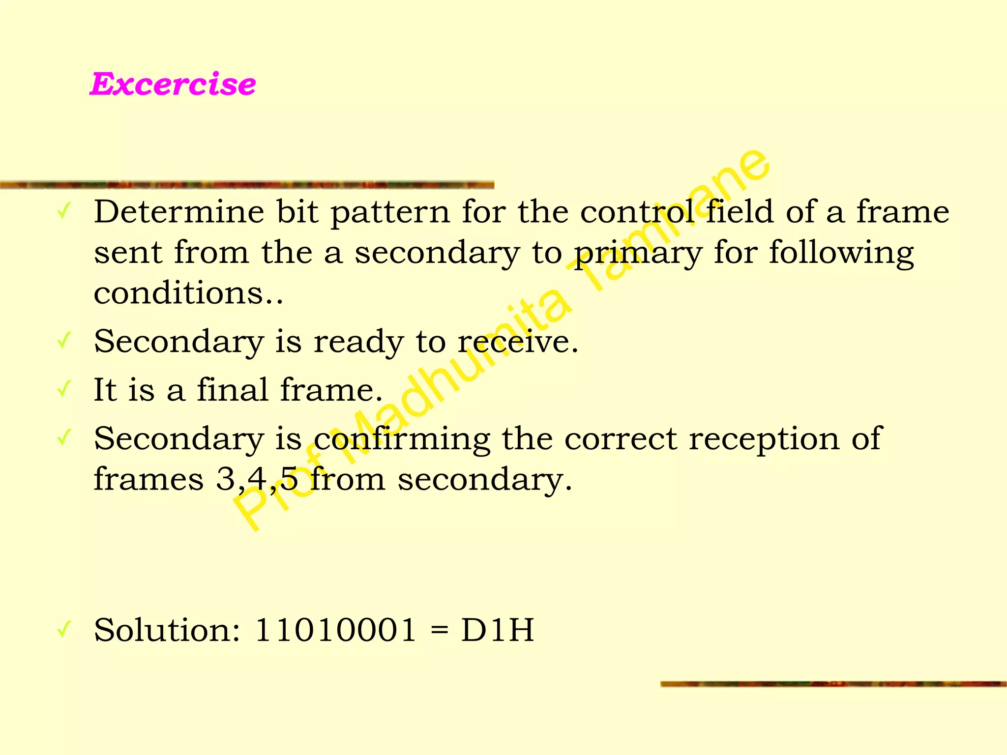 Prof Madhumita Tamhane
Excercise
✓ Determine bit pattern for the control field of a frame
sent from the a secondary to primary for following
conditions..
✓ Secondary is ready to receive.
✓ It is a final frame.
✓ Secondary is confirming the correct reception of
frames 3,4,5 from secondary.
!
!
✓ Solution: 11010001 = D1H
 