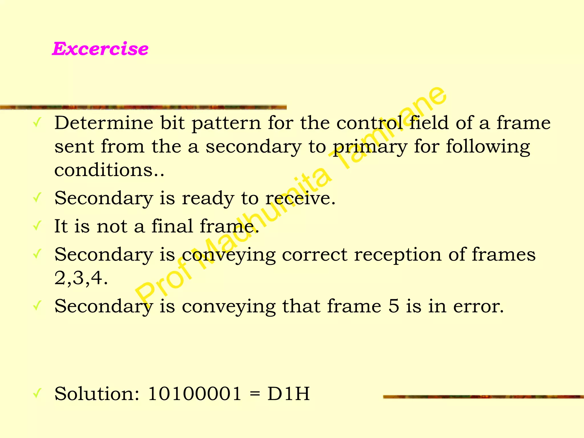 Prof Madhumita Tamhane
Excercise
✓ Determine bit pattern for the control field of a frame
sent from the a secondary to primary for following
conditions..
✓ Secondary is ready to receive.
✓ It is not a final frame.
✓ Secondary is conveying correct reception of frames
2,3,4.
✓ Secondary is conveying that frame 5 is in error.
!
!
✓ Solution: 10100001 = D1H
 