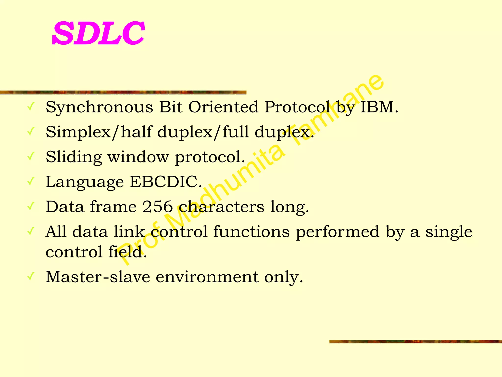 Prof Madhumita Tamhane
SDLC
✓ Synchronous Bit Oriented Protocol by IBM.
✓ Simplex/half duplex/full duplex.
✓ Sliding window protocol.
✓ Language EBCDIC.
✓ Data frame 256 characters long.
✓ All data link control functions performed by a single
control field.
✓ Master-slave environment only.
 
