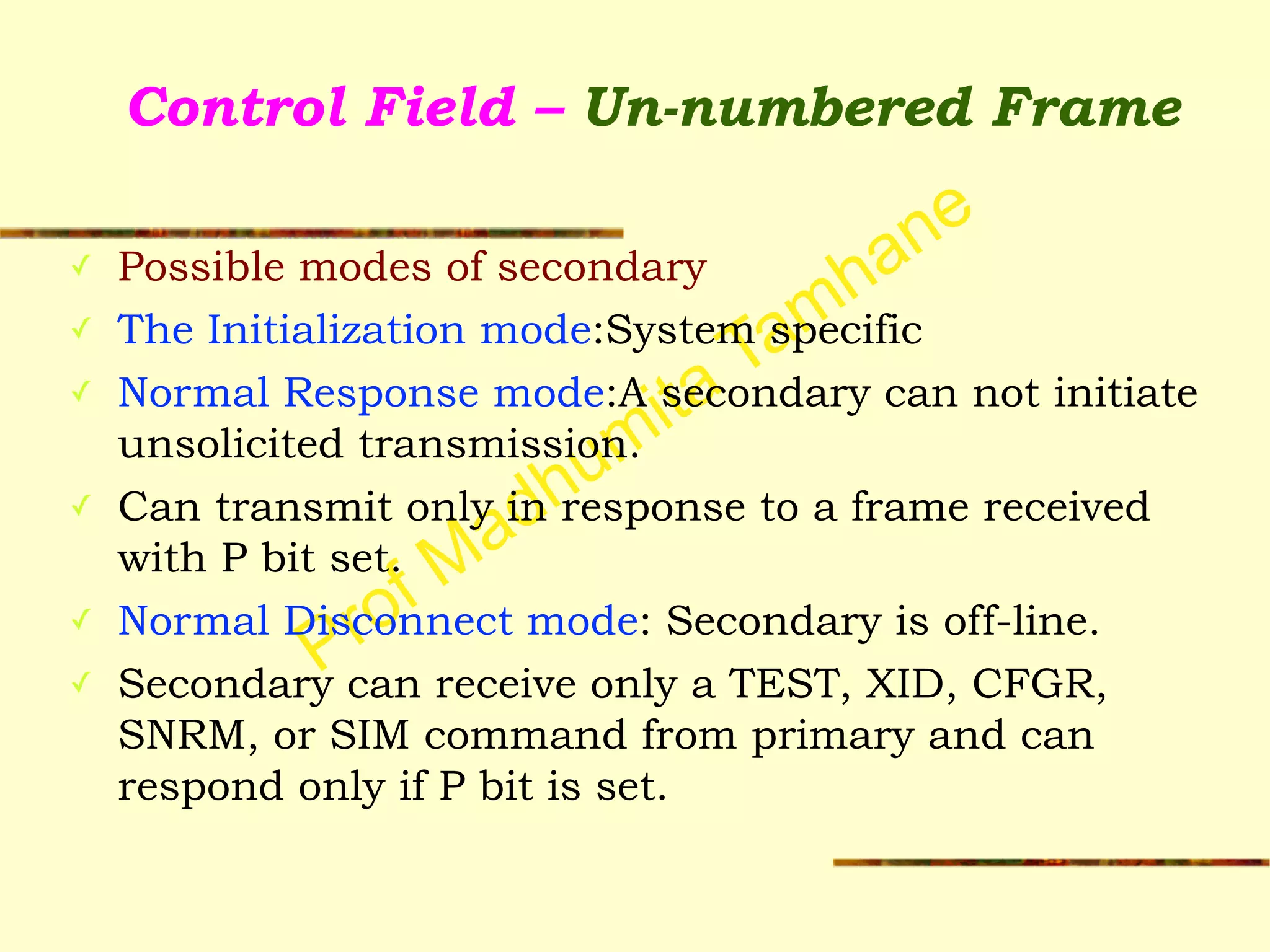 Prof Madhumita Tamhane
Control Field – Un-numbered Frame
✓ Possible modes of secondary
✓ The Initialization mode:System specific
✓ Normal Response mode:A secondary can not initiate
unsolicited transmission.
✓ Can transmit only in response to a frame received
with P bit set.
✓ Normal Disconnect mode: Secondary is off-line.
✓ Secondary can receive only a TEST, XID, CFGR,
SNRM, or SIM command from primary and can
respond only if P bit is set.
 