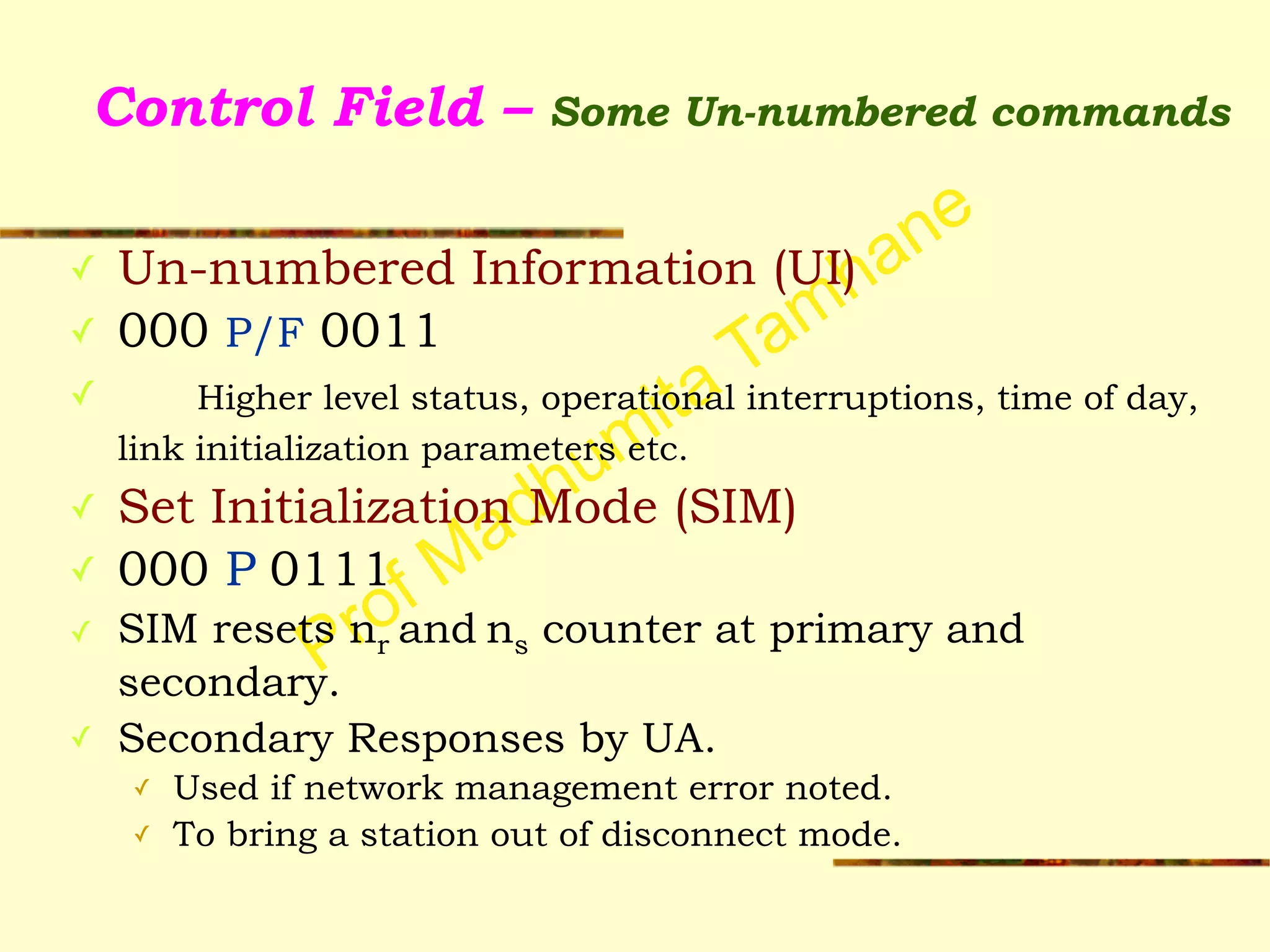 Prof Madhumita Tamhane
Control Field – Some Un-numbered commands
✓ Un-numbered Information (UI)
✓ 000 P/F 0011
✓ Higher level status, operational interruptions, time of day,
link initialization parameters etc.
✓ Set Initialization Mode (SIM)
✓ 000 P 0111
✓ SIM resets nr and ns counter at primary and
secondary.
✓ Secondary Responses by UA.
✓ Used if network management error noted.
✓ To bring a station out of disconnect mode.
 