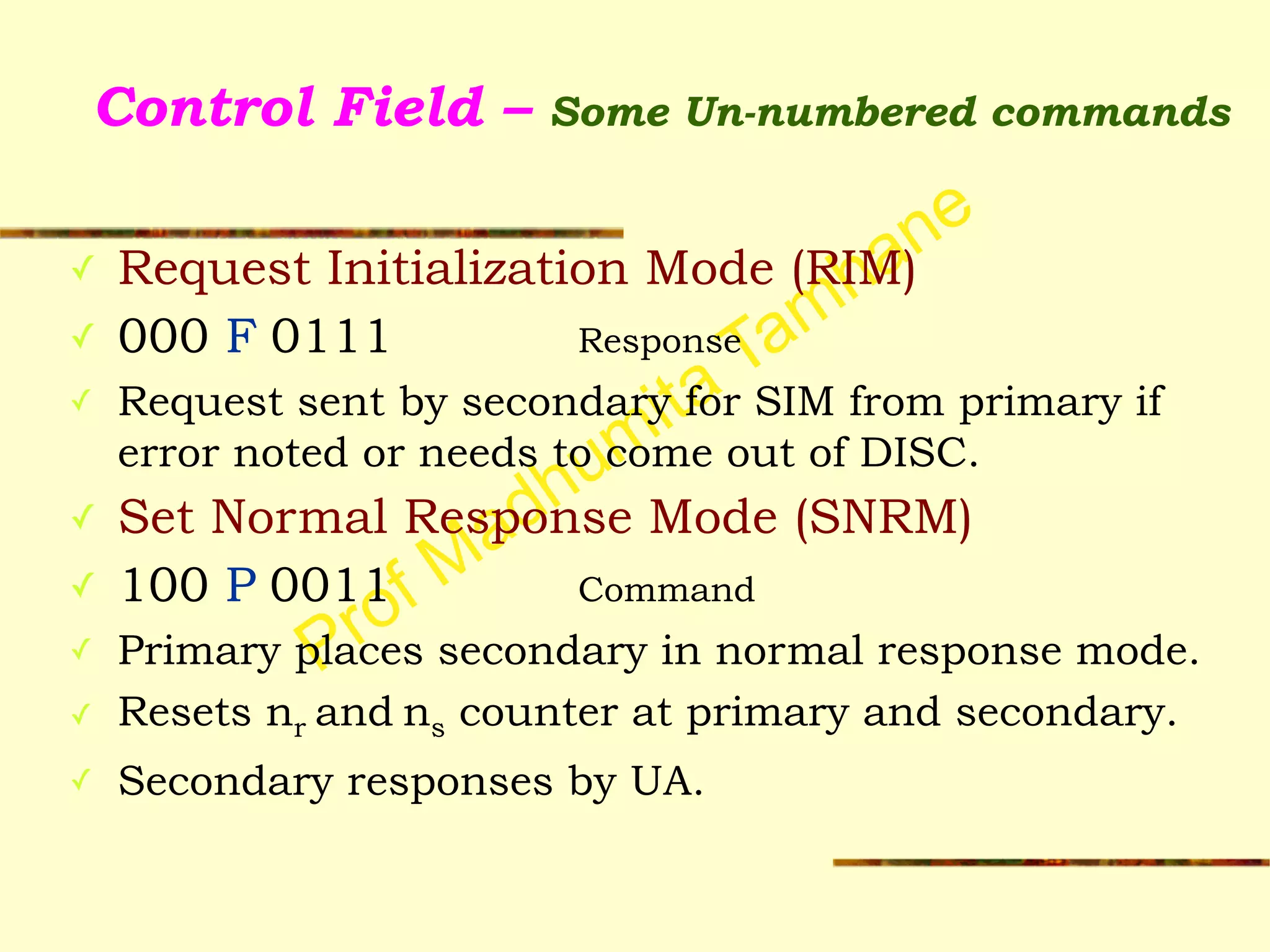 Prof Madhumita Tamhane
Control Field – Some Un-numbered commands
✓ Request Initialization Mode (RIM)
✓ 000 F 0111 Response
✓ Request sent by secondary for SIM from primary if
error noted or needs to come out of DISC.
✓ Set Normal Response Mode (SNRM)
✓ 100 P 0011 Command
✓ Primary places secondary in normal response mode.
✓ Resets nr and ns counter at primary and secondary.
✓ Secondary responses by UA.
 