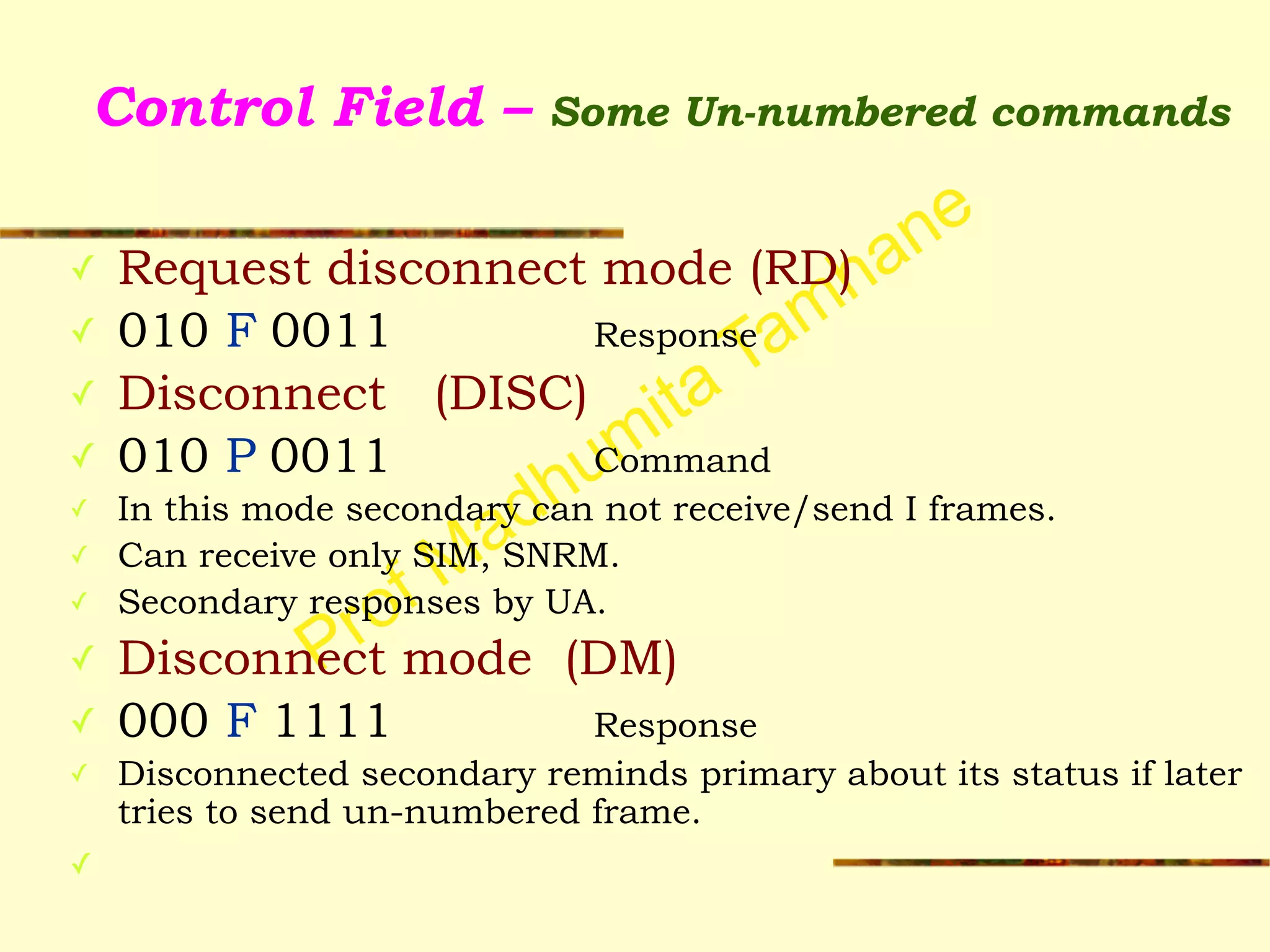 Prof Madhumita Tamhane
Control Field – Some Un-numbered commands
✓ Request disconnect mode (RD)
✓ 010 F 0011 Response
✓ Disconnect (DISC)
✓ 010 P 0011 Command
✓ In this mode secondary can not receive/send I frames.
✓ Can receive only SIM, SNRM.
✓ Secondary responses by UA.
✓ Disconnect mode (DM)
✓ 000 F 1111 Response
✓ Disconnected secondary reminds primary about its status if later
tries to send un-numbered frame.
✓
 