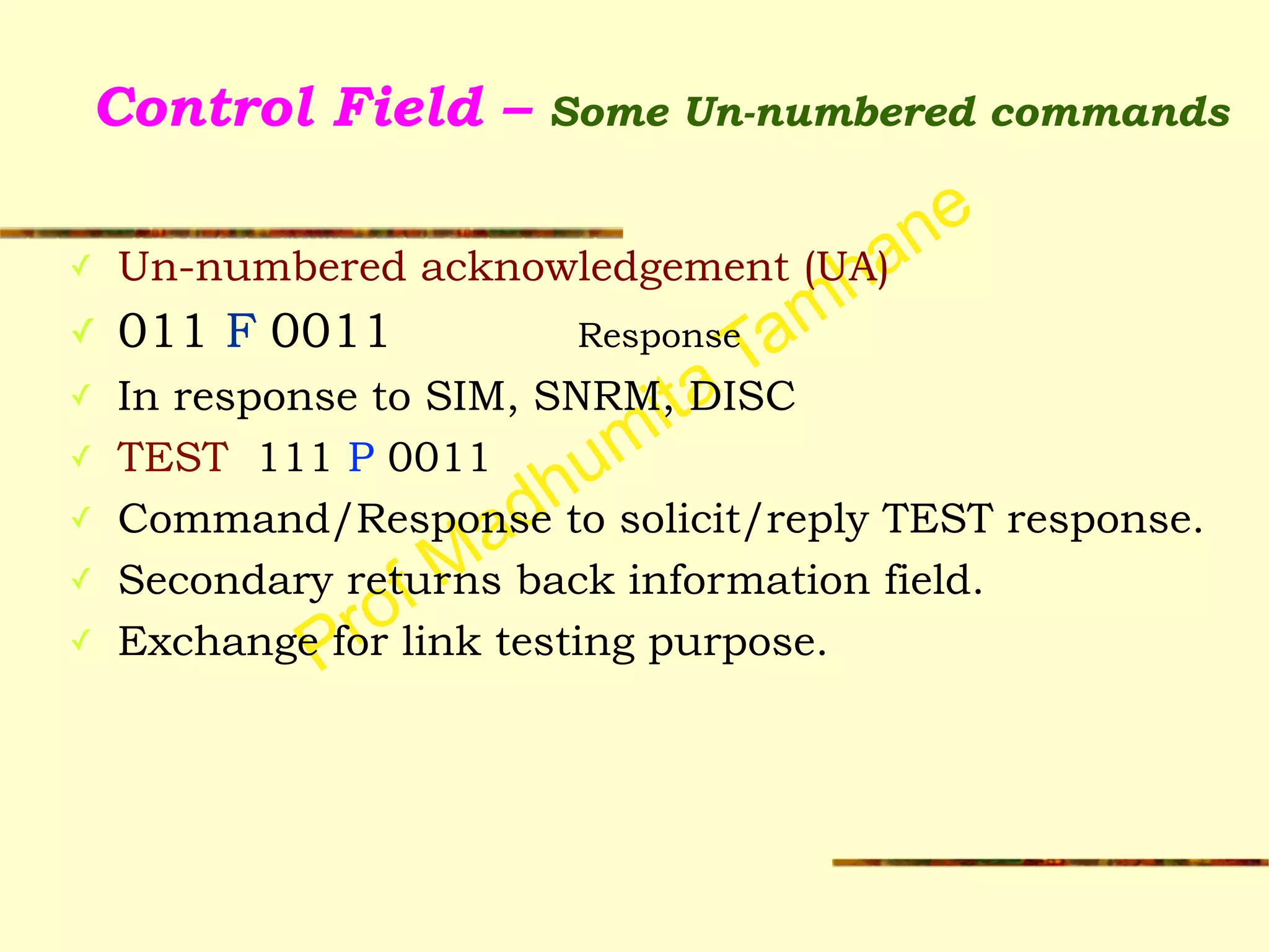 Prof Madhumita Tamhane
Control Field – Some Un-numbered commands
✓ Un-numbered acknowledgement (UA)
✓ 011 F 0011 Response
✓ In response to SIM, SNRM, DISC
✓ TEST 111 P 0011
✓ Command/Response to solicit/reply TEST response.
✓ Secondary returns back information field.
✓ Exchange for link testing purpose.
 