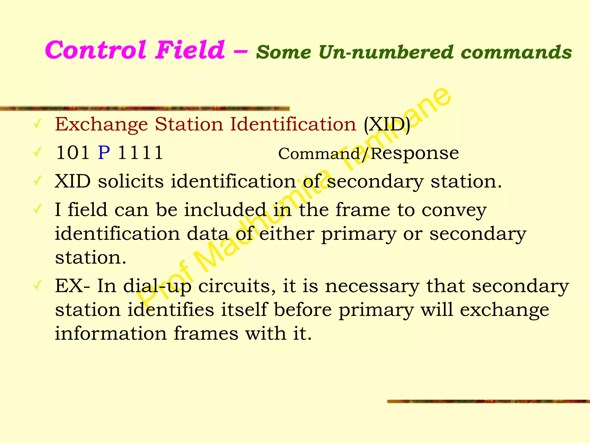 Prof Madhumita Tamhane
Control Field – Some Un-numbered commands
✓ Exchange Station Identification (XID)
✓ 101 P 1111 Command/Response
✓ XID solicits identification of secondary station.
✓ I field can be included in the frame to convey
identification data of either primary or secondary
station.
✓ EX- In dial-up circuits, it is necessary that secondary
station identifies itself before primary will exchange
information frames with it.
!
 