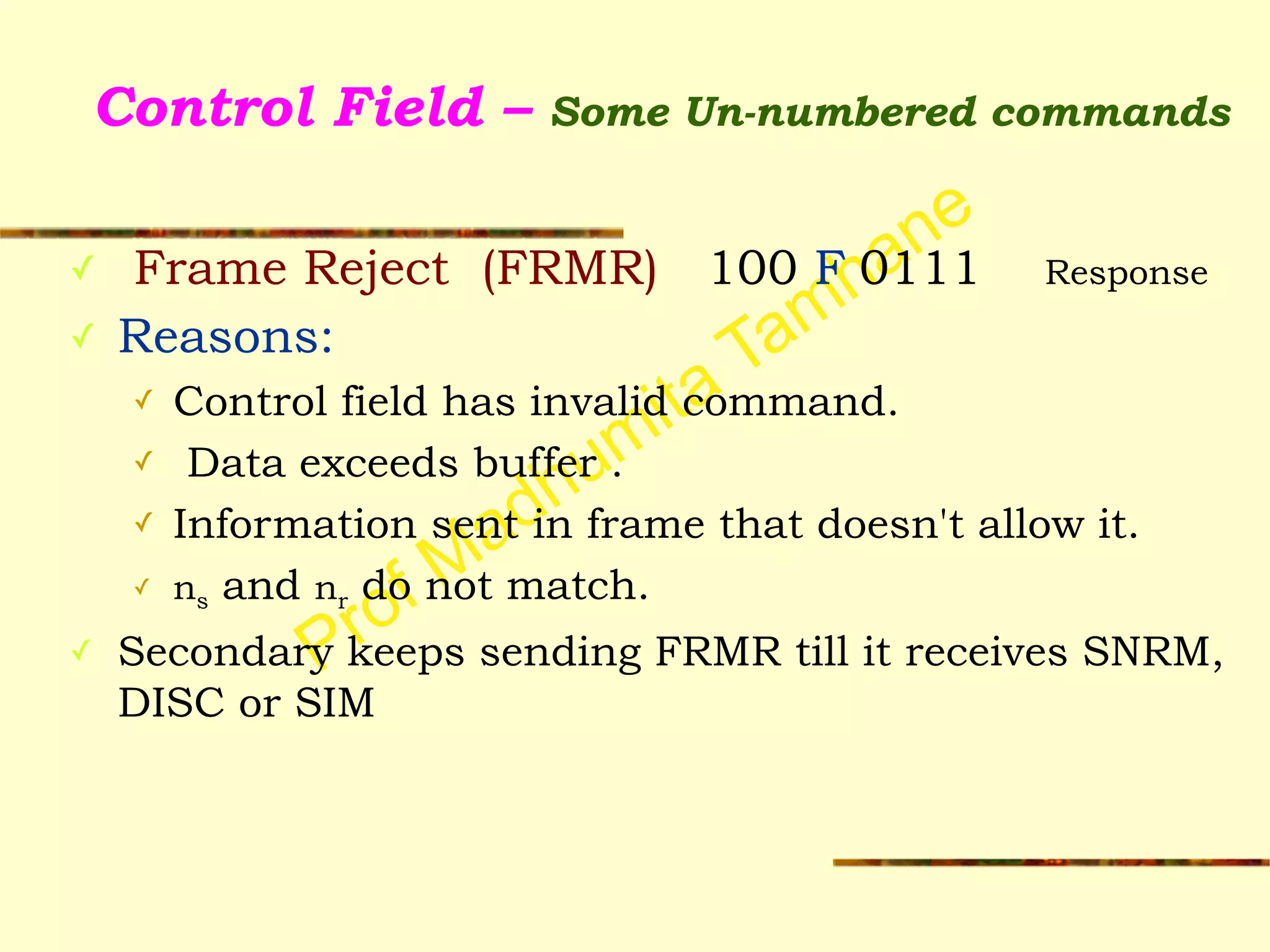 Prof Madhumita Tamhane
Control Field – Some Un-numbered commands
✓ Frame Reject (FRMR) 100 F 0111 Response
✓ Reasons:
✓ Control field has invalid command.
✓ Data exceeds buffer .
✓ Information sent in frame that doesn't allow it.
✓ ns and nr do not match.
✓ Secondary keeps sending FRMR till it receives SNRM,
DISC or SIM
 