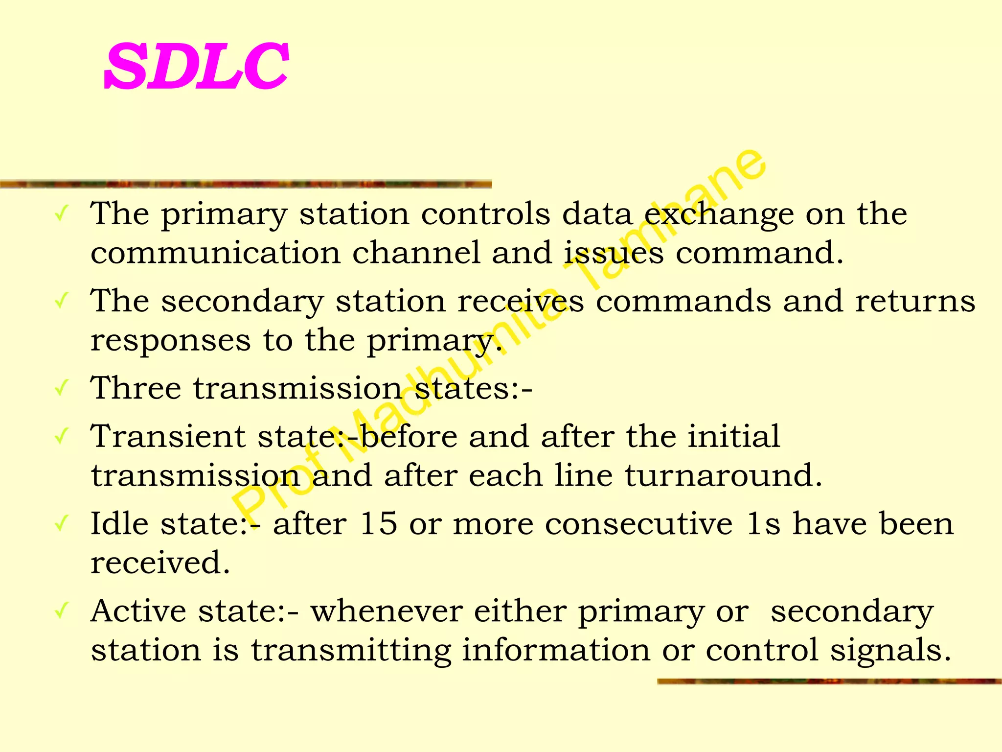 Prof Madhumita Tamhane
SDLC
✓ The primary station controls data exchange on the
communication channel and issues command.
✓ The secondary station receives commands and returns
responses to the primary.
✓ Three transmission states:-
✓ Transient state:-before and after the initial
transmission and after each line turnaround.
✓ Idle state:- after 15 or more consecutive 1s have been
received.
✓ Active state:- whenever either primary or secondary
station is transmitting information or control signals.
 