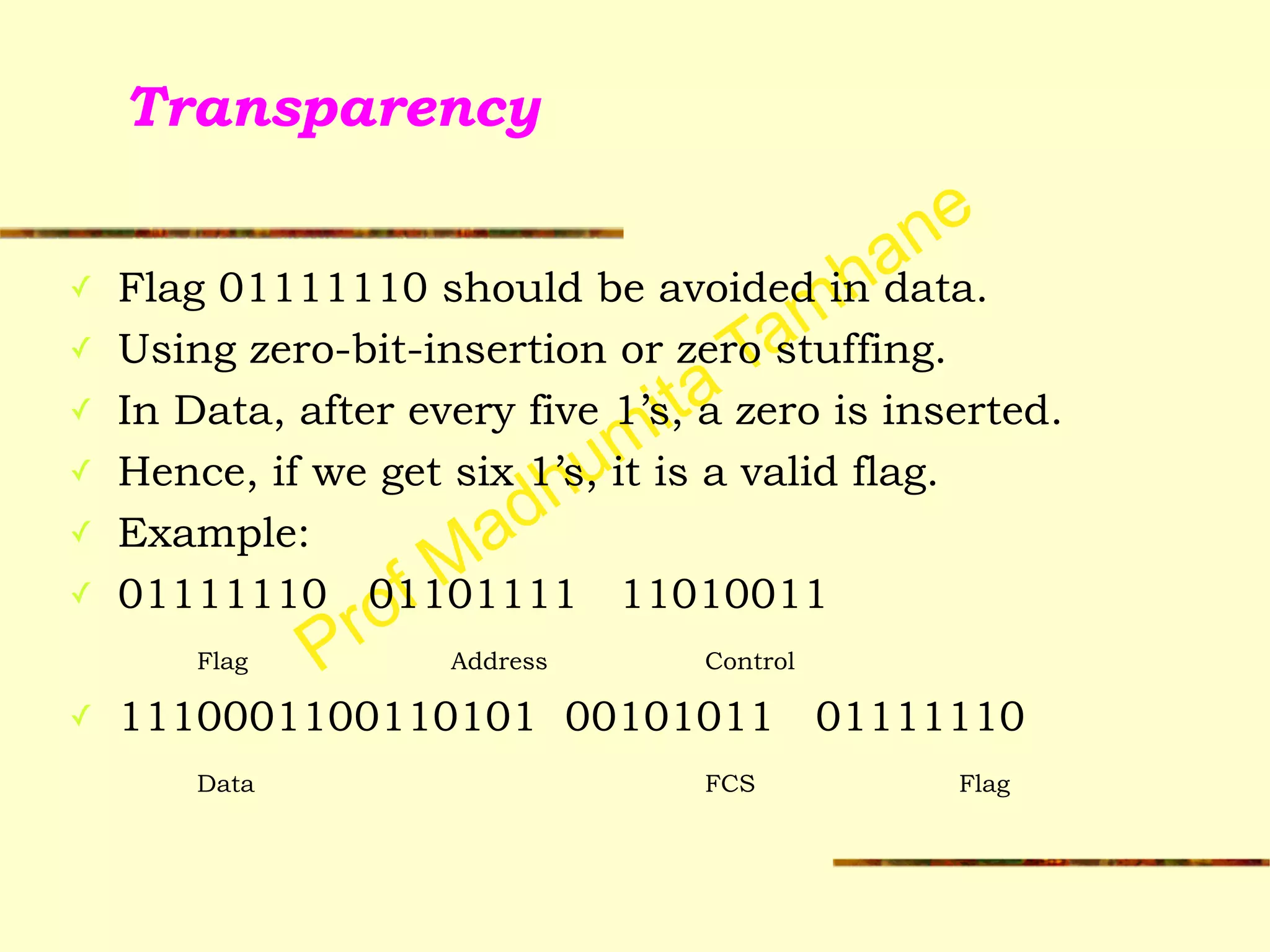 Prof Madhumita Tamhane
Transparency
✓ Flag 01111110 should be avoided in data.
✓ Using zero-bit-insertion or zero stuffing.
✓ In Data, after every five 1’s, a zero is inserted.
✓ Hence, if we get six 1’s, it is a valid flag.
✓ Example:
✓ 01111110 01101111 11010011
Flag Address Control
✓ 1110001100110101 00101011 01111110
Data FCS Flag
 