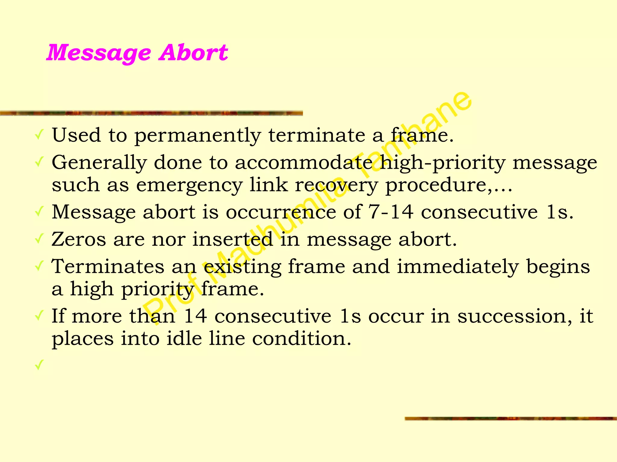 Prof Madhumita Tamhane
Message Abort
✓ Used to permanently terminate a frame.
✓ Generally done to accommodate high-priority message
such as emergency link recovery procedure,…
✓ Message abort is occurrence of 7-14 consecutive 1s.
✓ Zeros are nor inserted in message abort.
✓ Terminates an existing frame and immediately begins
a high priority frame.
✓ If more than 14 consecutive 1s occur in succession, it
places into idle line condition.
✓
 