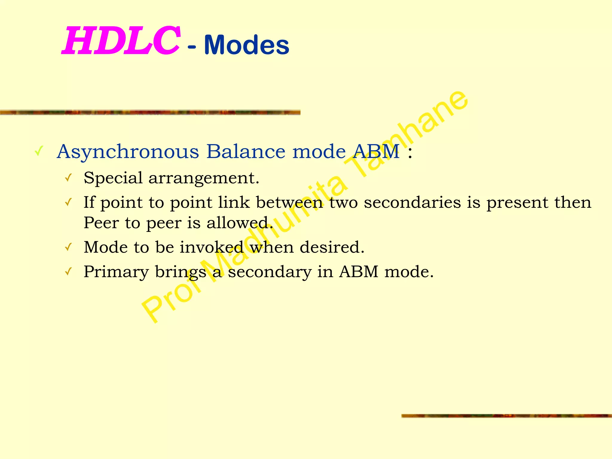 Prof Madhumita Tamhane
HDLC - Modes
✓ Asynchronous Balance mode ABM :
✓ Special arrangement.
✓ If point to point link between two secondaries is present then
Peer to peer is allowed.
✓ Mode to be invoked when desired.
✓ Primary brings a secondary in ABM mode.
 